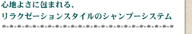 心地よさに包まれる、リラクゼーションスタイルのシャンプーシステム